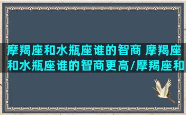 摩羯座和水瓶座谁的智商 摩羯座和水瓶座谁的智商更高/摩羯座和水瓶座谁的智商 摩羯座和水瓶座谁的智商更高-我的网站